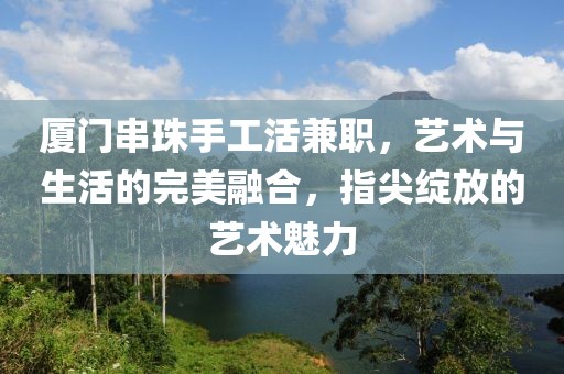 厦门串珠手工活兼职，艺术与生活的完美融合，指尖绽放的艺术魅力