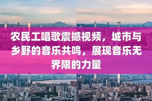 农民工唱歌震撼视频，城市与乡野的音乐共鸣，展现音乐无界限的力量