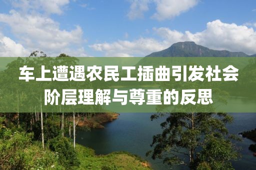 车上遭遇农民工插曲引发社会阶层理解与尊重的反思