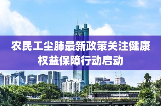 农民工尘肺最新政策关注健康权益保障行动启动