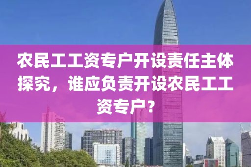 农民工工资专户开设责任主体探究，谁应负责开设农民工工资专户？