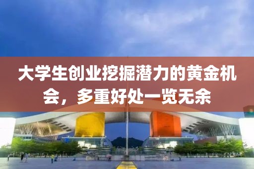 大学生创业挖掘潜力的黄金机会，多重好处一览无余