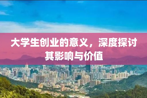 大学生创业的意义，深度探讨其影响与价值