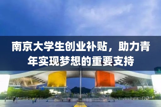 南京大学生创业补贴，助力青年实现梦想的重要支持