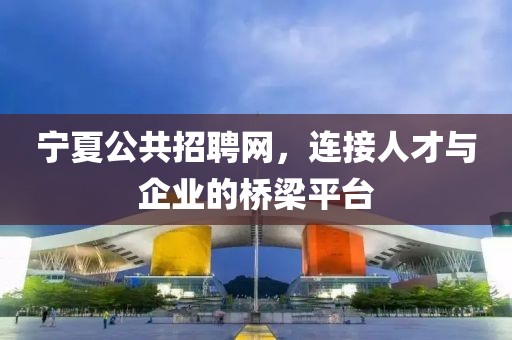 宁夏公共招聘网，连接人才与企业的桥梁平台