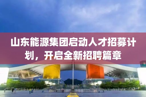 山东能源集团启动人才招募计划，开启全新招聘篇章