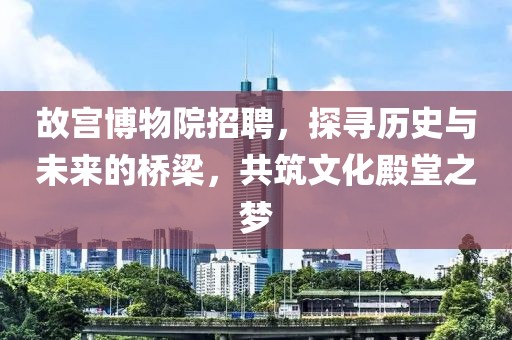 故宫博物院招聘，探寻历史与未来的桥梁，共筑文化殿堂之梦