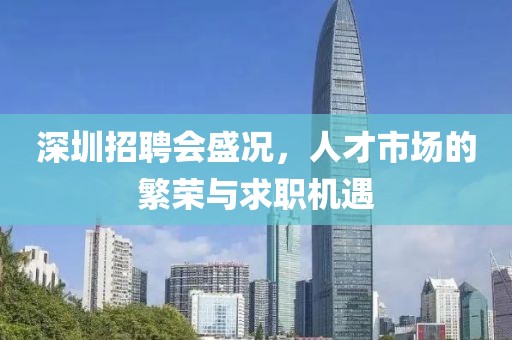 深圳招聘会盛况，人才市场的繁荣与求职机遇