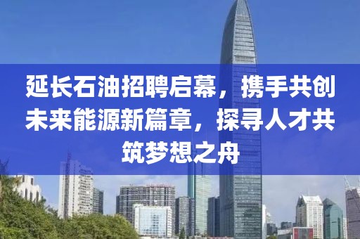 延长石油招聘启幕，携手共创未来能源新篇章，探寻人才共筑梦想之舟