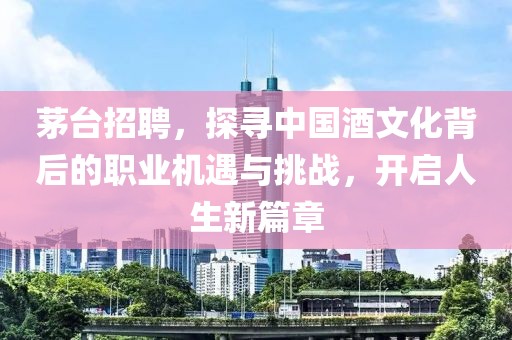 茅台招聘，探寻中国酒文化背后的职业机遇与挑战，开启人生新篇章