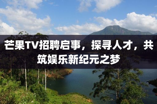 芒果TV招聘启事，探寻人才，共筑娱乐新纪元之梦