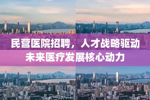 民营医院招聘，人才战略驱动未来医疗发展核心动力