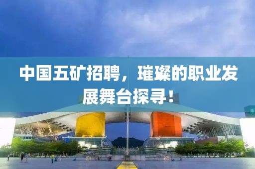 中国五矿招聘，璀璨的职业发展舞台探寻！