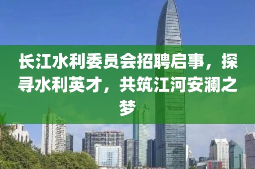 长江水利委员会招聘启事，探寻水利英才，共筑江河安澜之梦