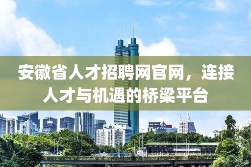 安徽省人才招聘网官网，连接人才与机遇的桥梁平台