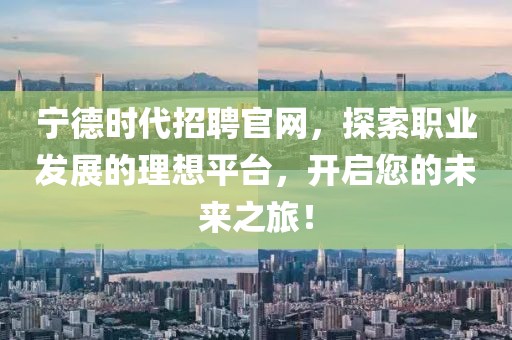 宁德时代招聘官网，探索职业发展的理想平台，开启您的未来之旅！