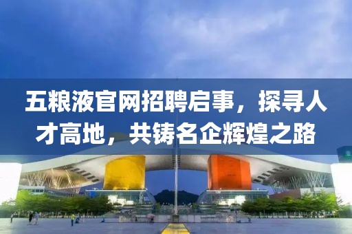 五粮液官网招聘启事，探寻人才高地，共铸名企辉煌之路