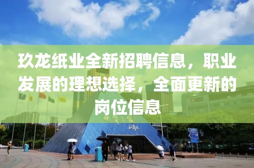 玖龙纸业全新招聘信息，职业发展的理想选择，全面更新的岗位信息