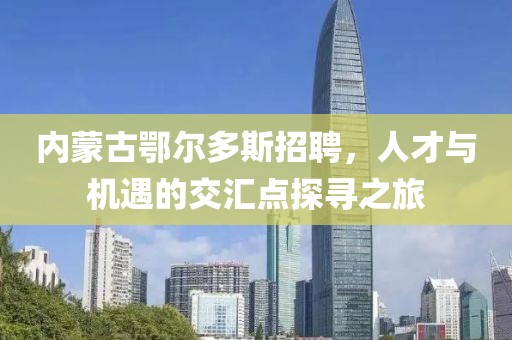 内蒙古鄂尔多斯招聘，人才与机遇的交汇点探寻之旅