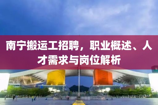 南宁搬运工招聘，职业概述、人才需求与岗位解析