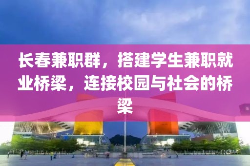 长春兼职群，搭建学生兼职就业桥梁，连接校园与社会的桥梁