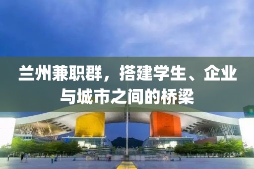 兰州兼职群，搭建学生、企业与城市之间的桥梁