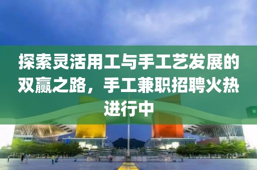 探索灵活用工与手工艺发展的双赢之路，手工兼职招聘火热进行中