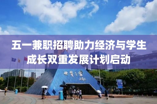 五一兼职招聘助力经济与学生成长双重发展计划启动