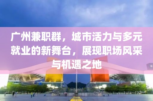 广州兼职群，城市活力与多元就业的新舞台，展现职场风采与机遇之地